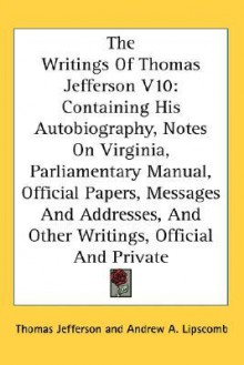 The Writings of Thomas Jefferson V10: Containing His Autobiography, Notes on Virginia, Parliamentary Manual, Official Papers, Messages and Addresses, - Thomas Jefferson, Andrew A. Lipscomb