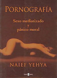 Pornografía: Sexo mediatizado y pánico moral - Naief Yehya