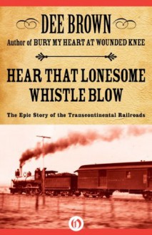 Hear That Lonesome Whistle Blow: The Epic Story of the Transcontinental Railroads - Dee Brown