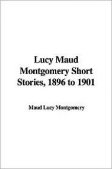 Lucy Maud Montgomery Short Stories, 1896 to 1901 - L.M. Montgomery