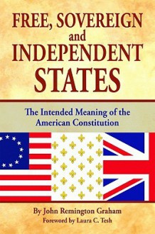 Free, Sovereign, and Independent States: The Intended Meaning of the American Constitution - John Graham, Laura Tesh