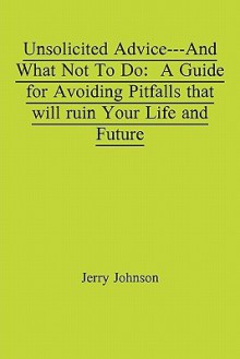 Unsolicited Advice---And What Not to Do: A Guide for Avoiding Pitfalls That Will Ruin Your Life and Future - Jerry Johnson