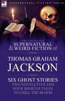 The Collected Supernatural and Weird Fiction of Thomas Graham Jackson-Six Ghost Stories-Two Novelettes and Four Shorter Tales to Chill the Blood - Thomas Jackson