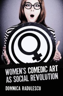 Women's Comedic Art as Social Revolution: Five Performers and the Lessons of Their Subversive Humor - Domnica Radulescu