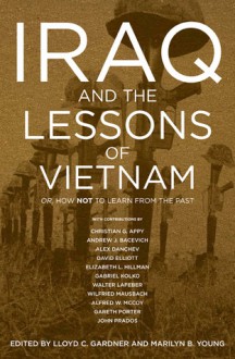 Iraq And The Lessons Of Vietnam: Or, How Not To Learn From The Past - Lloyd C. Gardner, Marilyn B. Young, John Prados, Christian Appy, Andrew J. Bacevich, Alex Danchev, David Elliott, Elizabeth L. Hillman, Gabriel Kolko, Walter F. LaFeber, Gareth Porter