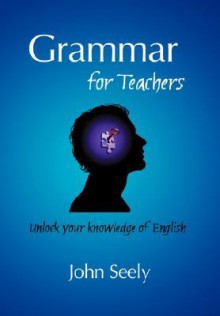 Grammar for Teachers - Unlock Your Knowledge of English - John Seely