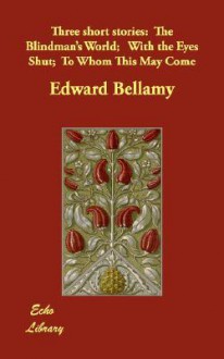 Three Short Stories: The Blindman's World; With the Eyes Shut; To Whom This May Come - Edward Bellamy