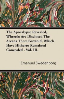 The Apocalypse Revealed, Wherein Are Disclosed the Arcana There Foretold, Which Have Hitherto Remained Concealed - Vol. III - Emanuel Swedenborg