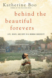 Behind the Beautiful Forevers: Life, Death, and Hope in a Mumbai Undercity - Katherine Boo