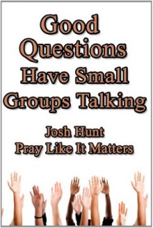 Good Questions Have Small Groups Talking -- Pray Like It Matters - Josh Hunt