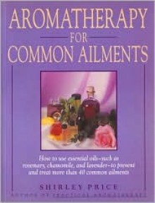 Aromatherapy for Common Ailments: How to Use Essential Oils--Such as Rosemary, Chamomile, and Lavender--To Prevent and Treat More Than 40 Common Ailme - Shirley Price