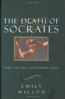 The Death Of Socrates: Hero, Villain, Chatterbox, Saint - Emily Wilson