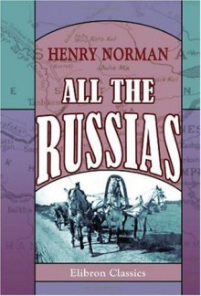 All the Russias: Travels and Studies in Contemporary European Russia, Finland, Siberia, the Caucasus, & Central Asia - Henry Norman