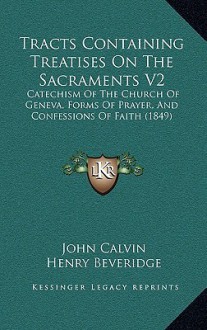 Tracts Containing Treatises on the Sacraments V2: Catechism of the Church of Geneva, Forms of Prayer, and Confessions of Faith (1849) - John Calvin, Henry Beveridge