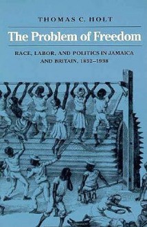 The Problem of Freedom: Race, Labor, and Politics in Jamaica and Britain, 1832-1938 - Thomas C. Holt