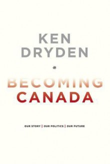 Becoming Canada: Our Story, Our Politics, Our Future - Ken Dryden