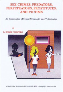 Sex Crimes, Predators, Perpetrators, Prostitutes, And Victims: An Examination Of Sexual Criminality And Victimization - R. Barri Flowers