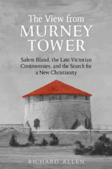 The View from Murney Tower: Salem Bland, the Late Victorian Controversies, and the Search for a New Christianity Vol. 1 - Richard Allen