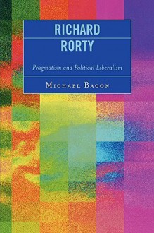 Richard Rorty: Pragmatism and Political Liberalism - Michael Bacon