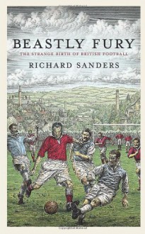 Beastly Fury: The Strange Birth Of British Football - Richard Sanders