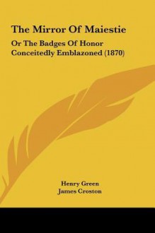 The Mirror of Maiestie the Mirror of Maiestie: Or the Badges of Honor Conceitedly Emblazoned (1870) or the Badges of Honor Conceitedly Emblazoned (187 - Henry Green, James Croston