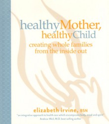 Healthy Mother, Healthy Child: Creating Whole Families from the Inside Out - Elizabeth Irvine