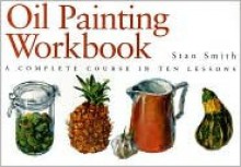 Oil Painting Workbook: A Complete Course in Ten Lessons - Stan Smith