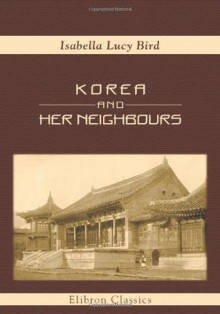 Korea and Her Neighbours: A Narrative of Travel, with an Account of the Recent Vicissitudes and Present Position of the Country - Isabella L. Bird