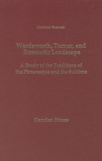 Wordsworth, Turner, and Romantic Landscape: A Study of the Traditions of the Picturesque and the Sublime - Matthew Brennan