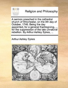 A sermon preached in the cathedral church of Winchester, on the 9th day of October, 1746. Being the day appointed, for a general thanksgiving, ... for the suppression of the late unnatural rebellion. By Arthur Ashley Sykes, ... - Arthur Ashley Sykes