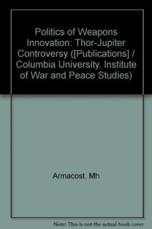 The Politics Of Weapons Innovation: The Thor Jupiter Controversy - Michael H. Armacost