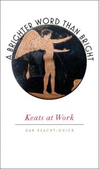 A Brighter Word Than Bright: Keats at Work - Dan Beachy-Quick