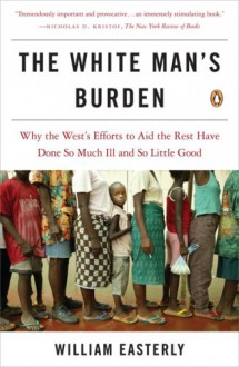 The White Man's Burden: Why the West's Efforts to Aid the Rest Have Done So Much Ill and So Little Good - William Russell Easterly