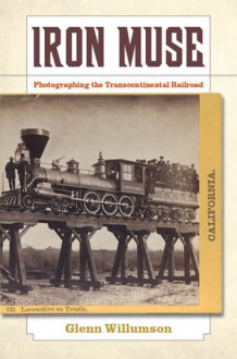 Iron Muse: Photographing the Transcontinental Railroad - Glenn Willumson