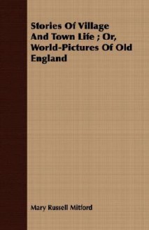 Stories of Village and Town Life; Or, World-Pictures of Old England - Mary Russell Mitford