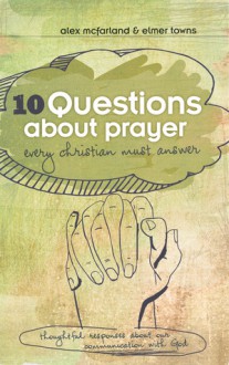 10 Questions about Prayer Every Christian Must Answer: Thoughtful Responses about our Communication with God - Elmer L. Towns, Alex Mcfarland