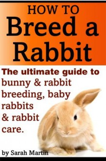 How to Breed a Rabbit - The Ultimate Guide to Bunny and Rabbit Breeding, Baby Rabbits and Rabbit Care - Sarah Martin