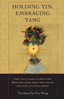 Holding Yin, Embracing Yang: Three Taoist Classics on Meditation, Breath Regulation, Sexual Yoga, and the Circulation of Internal Energy - 
