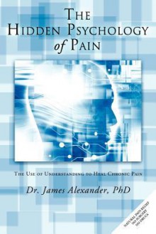 The Hidden Psychology of Pain: The Use of Understanding to Heal Chronic Pain - James Alexander