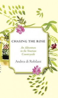 Chasing the Rose: An Adventure in the Venetian Countryside - Andrea Di Robilant