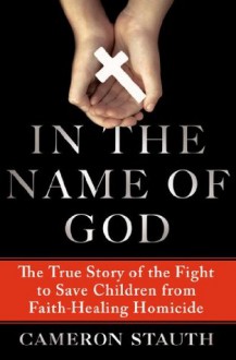 In the Name of God: The True Story of the Fight to Save Children from Faith-Healing Homicide - Cameron Stauth