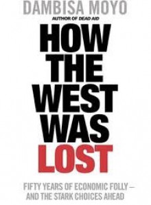 How The West Was Lost: Fifty Years Of Economic Folly And The Stark Choices Ahead - Dambisa Moyo