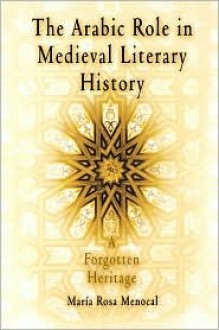 The Arabic Role in Medieval Literary History: A Forgotten Heritage - María Rosa Menocal