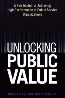 Unlocking Public Value: A New Model for Achieving High Performance in Public Service Organizations - Martin Cole, Greg Parston