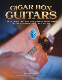 Cigar Box Guitars: The Ultimate DIY Guide for the Makers and Players of the Handmade Music Revolution - David Sutton