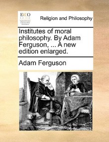 Institutes of Moral Philosophy. by Adam Ferguson, ... a New Edition Enlarged - Adam Ferguson