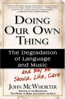 Doing Our Own Thing: The Degradation Of Language And Music And Why We Should, Like, Care - John H. McWhorter