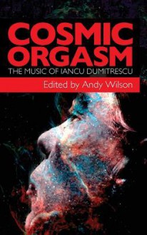 Cosmic Orgasm: The Music of Iancu Dumitrescu - Andy Wilson, Iancu Dumitrescu, Ana-Maria Avram