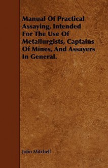 Manual of Practical Assaying, Intended for the Use of Metallurgists, Captains of Mines, and Assayers in General - John Mitchell