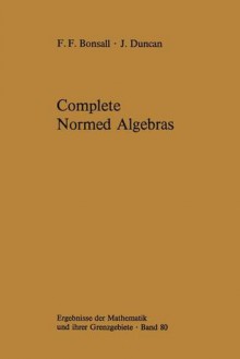 Complete Normed Algebras (Ergebnisse Der Mathematik Und Ihrer Grenzgebiete. 2. Folge) - Frank F. Bonsall, John Duncan